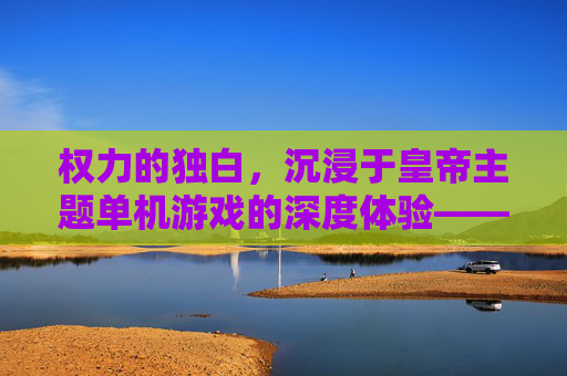 权力的独白，沉浸于皇帝主题单机游戏的深度体验——从君临天下到王朝更迭的数字王朝