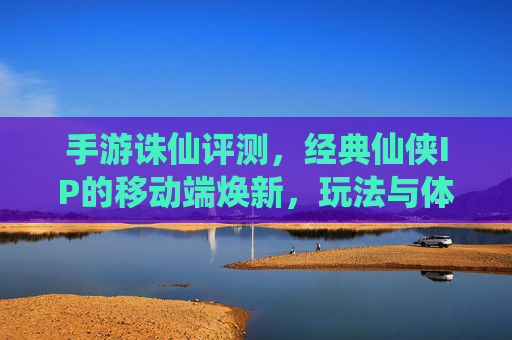 手游诛仙评测，经典仙侠IP的移动端焕新，玩法与体验全解析