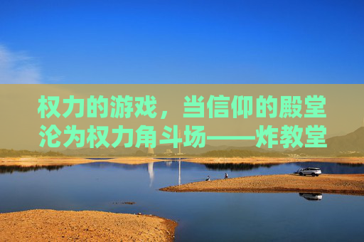 权力的游戏,当信仰的殿堂沦为权力角斗场——炸教堂背后的权力与信仰的崩塌,权力的游戏,当信仰的殿堂沦为权力角斗场——炸教堂背后的权力与信仰的崩塌