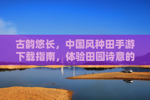 古韵悠长,中国风种田手游下载指南,体验田园诗意的数字生活