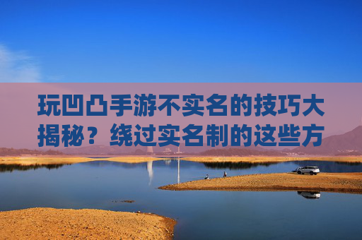玩凹凸手游不实名的技巧大揭秘？绕过实名制的这些方法，你真的能成功吗？