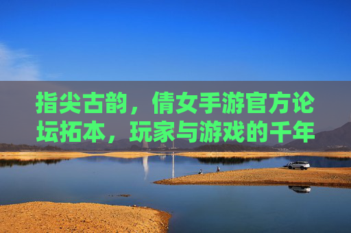 指尖古韵，倩女手游官方论坛拓本，玩家与游戏的千年对话