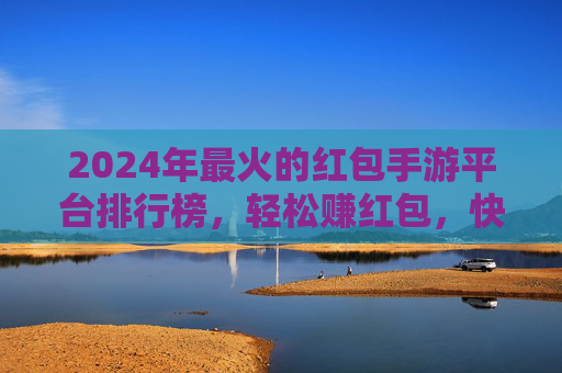 2024年最火的红包手游平台排行榜，轻松赚红包，快乐玩转手机！2024年最火红包手游平台排行榜，轻松赚红包，快乐玩转手机