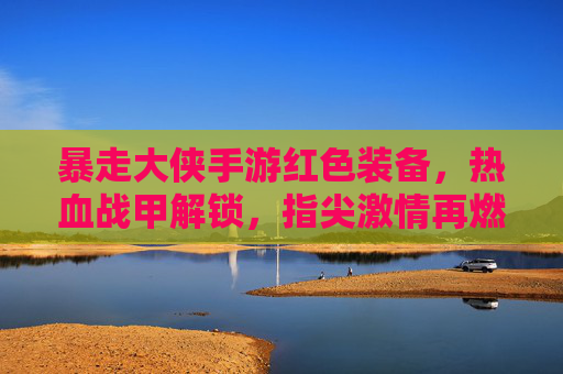 暴走大侠手游红色装备，热血战甲解锁，指尖激情再燃！——从获取到实战的全面解析