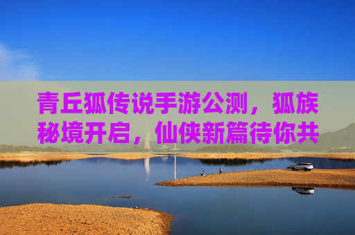 青丘狐传说手游公测,狐族秘境开启,仙侠新篇待你共赴,青丘狐传说手游公测,狐族秘境开启,共赴仙侠新篇