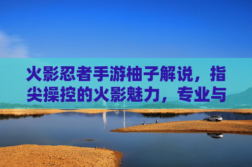 火影忍者手游柚子解说,指尖操控的火影魅力,专业与热情的完美融合