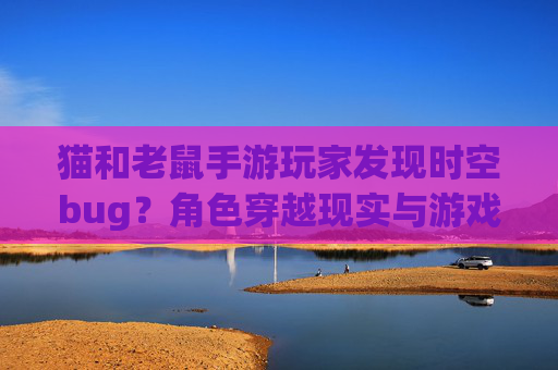 猫和老鼠手游玩家发现时空bug?角色穿越现实与游戏边界模糊