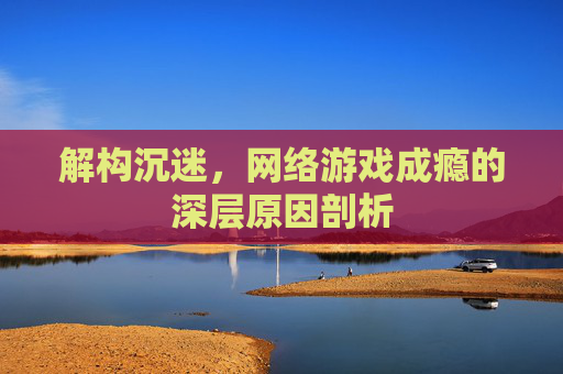 解构沉迷,网络游戏成瘾的深层原因剖析