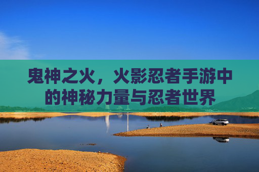 鬼神之火，火影忍者手游中的神秘力量与忍者世界