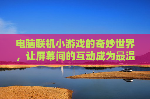 电脑联机小游戏的奇妙世界,让屏幕间的互动成为最温暖的连接