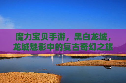 魔力宝贝手游，黑白龙城，龙城魅影中的复古奇幻之旅，魔力宝贝手游，黑白龙城与龙城魅影的复古奇幻之旅