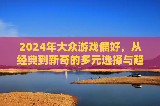2024年大众游戏偏好,从经典到新奇的多元选择与趋势洞察,2024年大众游戏偏好,从经典到新奇的多元选择与趋势洞察