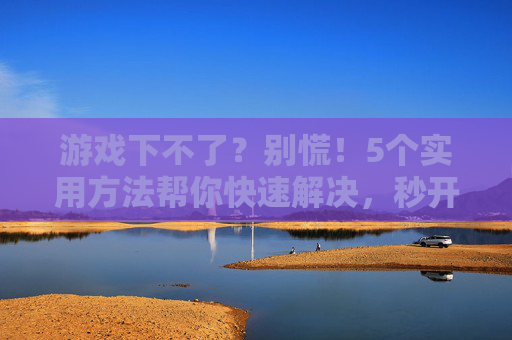游戏下不了？别慌！5个实用方法帮你快速解决，秒开游戏！