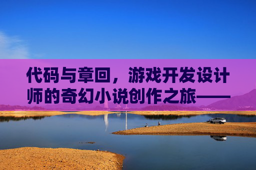 代码与章回,游戏开发设计师的奇幻小说创作之旅——当像素叙事与文字情节碰撞出新火花