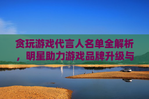 贪玩游戏代言人名单全解析,明星助力游戏品牌升级与市场拓展策略,贪玩游戏代言人名单全解析,明星助力游戏品牌升级与市场拓展策略