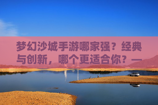 梦幻沙城手游哪家强?经典与创新,哪个更适合你?——深度对比,助你找到最优选择