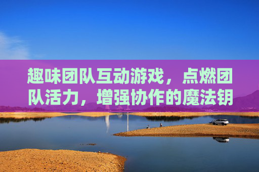 趣味团队互动游戏,点燃团队活力,增强协作的魔法钥匙