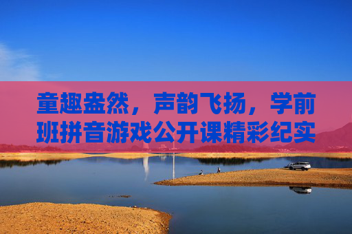 童趣盎然,声韵飞扬,学前班拼音游戏公开课精彩纪实,童趣盎然,声韵飞扬,学前班拼音游戏公开课精彩纪实