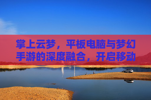 掌上云梦,平板电脑与梦幻手游的深度融合,开启移动端奇幻新纪元,掌上云梦,平板与梦幻手游深度融合,开启移动端奇幻新纪元