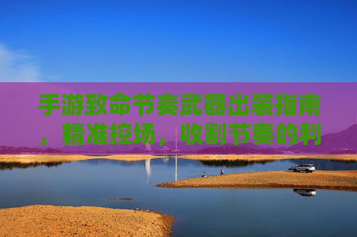 手游致命节奏武器出装指南,精准控场,收割节奏的利器,手游致命节奏武器出装指南,精准控场,收割节奏的利器