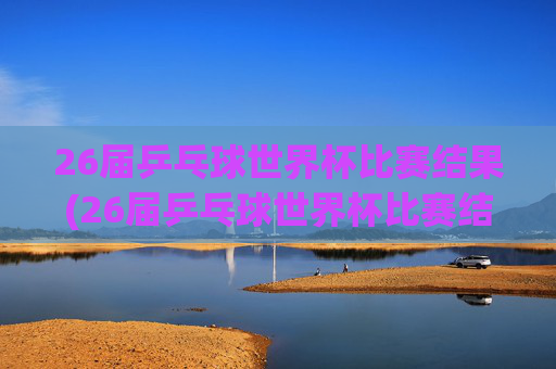 26届乒乓球世界杯比赛结果(26届乒乓球世界杯比赛结果查询)