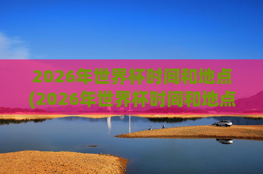 2026年世界杯时间和地点(2026年世界杯时间和地点表)
