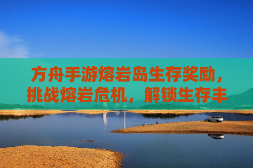 方舟手游熔岩岛生存奖励,挑战熔岩危机,解锁生存丰厚的回报与资源