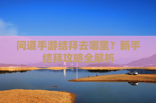 问道手游结拜去哪里?新手结拜攻略全解析
