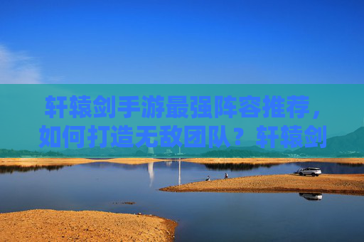 轩辕剑手游最强阵容推荐,如何打造无敌团队?轩辕剑手游最强阵容推荐,如何打造无敌团队?