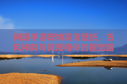 问道手游宠物高清壁纸,古风神韵与灵宠相伴的视觉盛宴,问道手游宠物高清壁纸,古风神韵与灵宠相伴的视觉盛宴