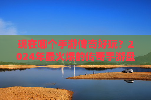 现在哪个手游传奇好玩？2024年最火爆的传奇手游盘点，告别枯燥，重拾热血！
