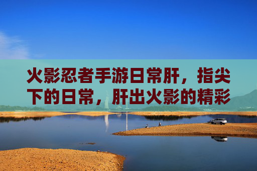 火影忍者手游日常肝,指尖下的日常,肝出火影的精彩与羁绊,火影忍者手游日常肝,指尖下的日常,肝出火影的精彩与羁绊