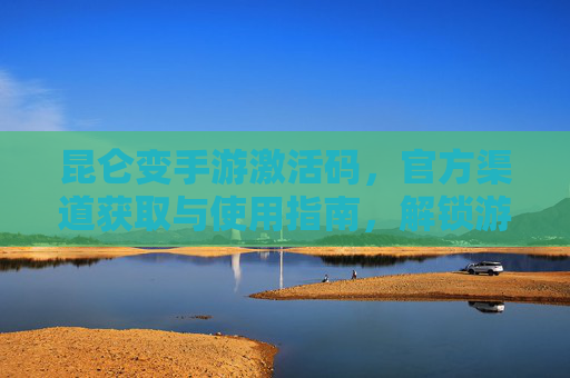 昆仑变手游激活码,官方渠道获取与使用指南,解锁游戏新体验,昆仑变手游激活码官方获取与使用指南,解锁游戏新体验