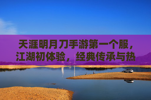 天涯明月刀手游第一个服,江湖初体验,经典传承与热血集结,天涯明月刀手游首服上线,江湖初体验,经典传承热血集结