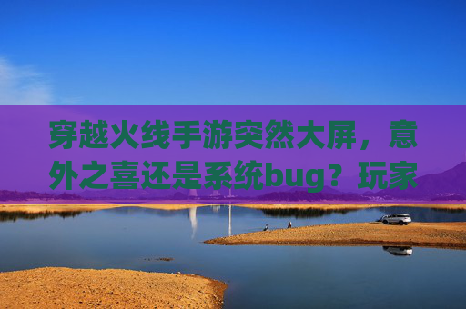 穿越火线手游突然大屏,意外之喜还是系统bug?玩家体验与优化探讨