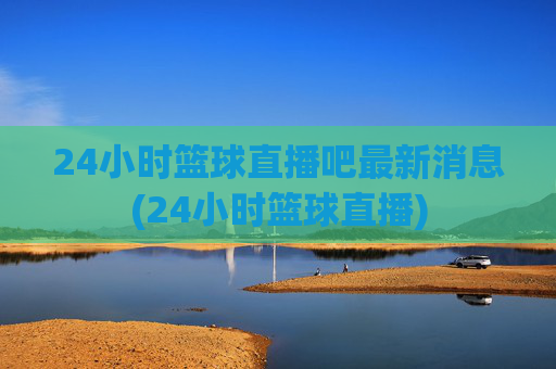24小时篮球直播吧最新消息(24小时篮球直播)