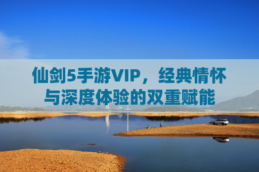 仙剑5手游VIP，经典情怀与深度体验的双重赋能