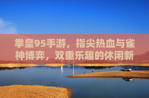 拳皇95手游，指尖热血与雀神博弈，双重乐趣的休闲新体验，拳皇95手游，指尖热血与雀神博弈，双重乐趣的休闲新体验