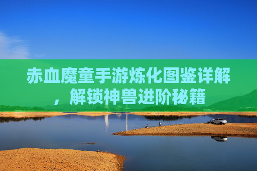 赤血魔童手游炼化图鉴详解,解锁神兽进阶秘籍