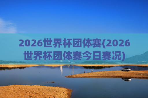 2026世界杯团体赛(2026世界杯团体赛今日赛况)