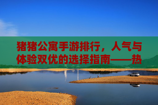 猪猪公寓手游排行,人气与体验双优的选择指南——热门版本解析与推荐,猪猪公寓手游排行,人气与体验双优的选择指南——热门版本解析与推荐