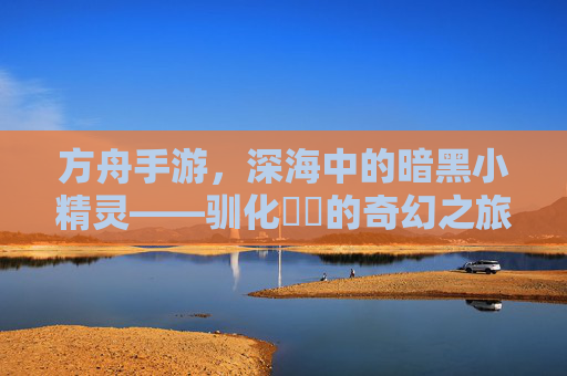 方舟手游,深海中的暗黑小精灵——驯化鮟鱇的奇幻之旅,方舟手游,深海中的暗黑小精灵——驯化鮟鱇的奇幻之旅