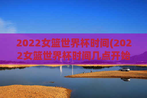 2022女篮世界杯时间(2022女篮世界杯时间几点开始)