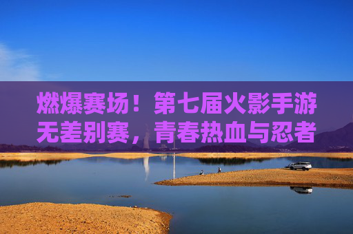 燃爆赛场!第七届火影手游无差别赛,青春热血与忍者精神的终极碰撞