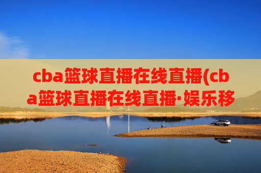 cba篮球直播在线直播(cba篮球直播在线直播·娱乐移动.新玩法.top)