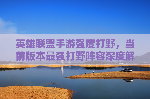 英雄联盟手游强度打野，当前版本最强打野阵容深度解析与核心玩法技巧，英雄联盟手游强度打野，当前版本最强打野阵容深度解析与核心玩法技巧