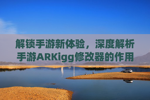 解锁手游新体验,深度解析手游ARKigg修改器的作用与使用技巧,解锁手游新体验,深度解析手游ARKigg修改器的作用与使用技巧