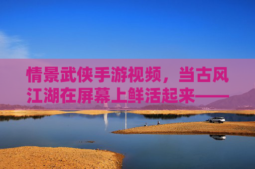 情景武侠手游视频,当古风江湖在屏幕上鲜活起来——解构游戏与影视化的奇妙融合