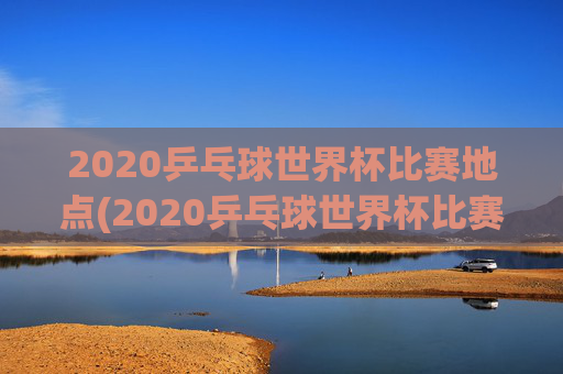 2020乒乓球世界杯比赛地点(2020乒乓球世界杯比赛地点在哪里)