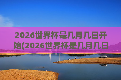 2026世界杯是几月几日开始(2026世界杯是几月几日开始的)